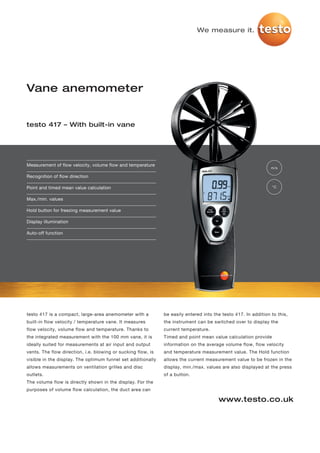 We measure it.




Vane anemometer


testo 417 – With built-in vane




Measurement of flow velocity, volume flow and temperature
                                                                                                                m/s

Recognition of flow direction

Point and timed mean value calculation                                                                          °C


Max./min. values

Hold button for freezing measurement value

Display illumination

Auto-off function




testo 417 is a compact, large-area anemometer with a          be easily entered into the testo 417. In addition to this,
built-in flow velocity / temperature vane. It measures        the instrument can be switched over to display the
flow velocity, volume flow and temperature. Thanks to         current temperature.
the integrated measurement with the 100 mm vane, it is        Timed and point mean value calculation provide
ideally suited for measurements at air input and output       information on the average volume flow, flow velocity
vents. The flow direction, i.e. blowing or sucking flow, is   and temperature measurement value. The Hold function
visible in the display. The optimum funnel set additionally   allows the current measurement value to be frozen in the
allows measurements on ventilation grilles and disc           display, min./max. values are also displayed at the press
outlets.                                                      of a button.
The volume flow is directly shown in the display. For the
purposes of volume flow calculation, the duct area can

                                                                                       www.testo.co.uk
 
