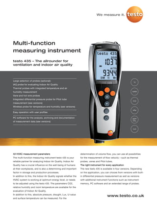We measure it.




Multi-function
measuring instrument
testo 435 – The allrounder for
ventilation and indoor air quality




Large selection of probes (optional):
                                                                                                                     °C
IAQ probe for evaluating Indoor Air Quality
Thermal probes with integrated temperature and air
humidity measurement                                                                                                %RH

Vane and hot wire probes
Integrated differential pressure probe for Pitot tube
                                                                                                                    m/s
measurement (see versions)
Wireless probe for temperature and humidity (see versions)
                                                                                                                    hPa
Easy operation with user profiles

PC software for the analysis, archiving and documentation                                                           ppm
                                                                                                                    CO 2
of measurement data (see versions)


                                                                                                                    Lux




All HVAC measurement parameters                                   determination of volume flow, you can use all possiblities
The multi-function measuring instrument testo 435 is your         for the measurement of flow velocity – such as thermal
reliable partner for analyzing Indoor Air Quality. Indoor Air     probes, vanes and Pitot tubes.
Quality has a crucial influence on the well-being of humans       The right instrument for every application
at their workplaces, and is also a determining and important      The new testo 435 is available in four versions. Depending
factor in storage and production processes.                       on the application, you can choose from versions with built-
In addition to this, the Indoor Air Quality signals whether the   in differential pressure measurement as well as versions
HVAC system is working at optimum energy level, or needs          with additional instrument functions such as instrument
to be adjusted using the testo 435. The parameters CO2,           memory, PC software and an extended range of probes.
relative humidity and room temperature are available for the
evaluation of Indoor Air Quality.
In addition to this, absolute pressure, draught, Lux, U-value
                                                                                            www.testo.co.uk
and surface temperature can be measured. For the
 