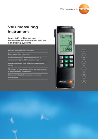 We measure it.




VAC measuring
instrument
testo 445 – The service
instrument for ventilation and air
conditioing systems


Point and timed mean value calculation
                                                                             °C

Direct display of the volume flow

Automatic allocation of duct cross-section area to                           %RH

measurement site (max. 99 measurement sites)

Internal measurement value store (3,000 measurement                          m/s

values)

PC software for the analysis, archiving and documentation                    hPa

of the measurement values (option)
                                                                             ppm
Measurement of up to 6 measurement parameters                                CO 2
simultaneously
                                                                             ppm
                                                                             CO
 