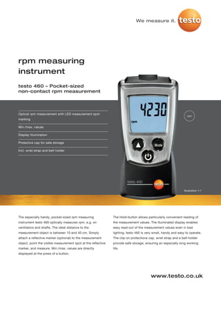 We measure it.




rpm measuring
instrument
testo 460 – Pocket-sized
non-contact rpm measurement




Optical rpm measurement with LED measurement spot
                                                                                                                  rpm
marking

Min./max. values

Display illumination

Protective cap for safe storage

Incl. wrist strap and belt holder




                                                                                                                Illustration 1:1




The especially handy, pocket-sized rpm measuring               The Hold-button allows particularly convenient reading of
instrument testo 460 optically measures rpm, e.g. on           the measurement values. The illuminated display enables
ventilators and shafts. The ideal distance to the              easy read-out of the measurement values even in bad
measurement object is between 10 and 40 cm. Simply             lighting. testo 460 is very small, handy and easy to operate.
attach a reflective marker (optional) to the measurement       The clip-on protectiove cap, wrist strap and a belt holder
object, point the visible measurement spot at the reflective   provide safe storage, ensuring an especially long working
marker, and measure. Min./max. values are directly             life.
displayed at the press of a button.




                                                                                         www.testo.co.uk
 