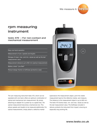 We measure it.




rpm measuring
instrument
testo 470 – For non-contact and
mechanical measurement




Easy one-hand operation
                                                                                                               rpm

Measurement of rpm, speeds and lengths

Storage of mean, max. and min. values as well as the last
measurement value

Measurement distance up to 600 mm (optical measurement)

Battery check "Low Batt"

Robust design thanks to SoftCase (protective case)




The rpm measuring instrument testo 470, which can be         (optional) to the measurement object, point the visible
operated with one hand, offers an optimum combination of     measurement spot at the reflective marker, and measure.
optical and mechanical rpm measurerment. By simply           The distance to the measurement object is up to 600 mm.
attaching an adapter for a probe tip or a speed disc, the    The testo 470 stores mean, min. and max. values as well as
optical measurement becomes a mechanical one. This           the last measurement value. The SoftCase included in
allows speeds and lengths to be measured additionally. For   delivery protects the instrument from impact, ensuring an
optical measurements, simply attach a reflective marker      especially long working life.




                                                                                       www.testo.co.uk
 