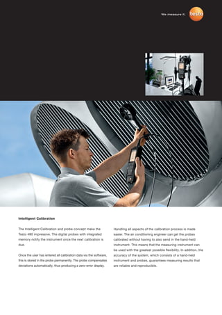 We measure it.




Intelligent Calibration


The Intelligent Calibration and probe concept make the             Handling all aspects of the calibration process is made
Testo 480 impressive. The digital probes with integrated           easier. The air conditioning engineer can get the probes
memory notify the instrument once the next calibration is          calibrated without having to also send in the hand-held
due.                                                               instrument. This means that the measuring instrument can
                                                                   be used with the greatest possible flexibility. In addition, the
Once the user has entered all calibration data via the software,   accuracy of the system, which consists of a hand-held
this is stored in the probe permanently. The probe compensates     instrument and probes, guarantees measuring results that
deviations automatically, thus producing a zero-error display.     are reliable and reproducible.
 
