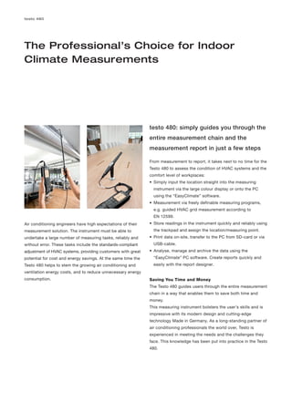 testo 480




The Professional’s Choice for Indoor
Climate Measurements




                                                              testo 480: simply guides you through the
                                                              entire measurement chain and the
                                                              measurement report in just a few steps

                                                              From measurement to report, it takes next to no time for the
                                                              Testo 480 to assess the condition of HVAC systems and the
                                                              comfort level of workplaces:
                                                              • Simply input the location straight into the measuring
                                                                instrument via the large colour display or onto the PC
                                                                using the “EasyClimate” software.
                                                              • Measurement via freely definable measuring programs,
                                                                e.g. guided HVAC grid measurement according to
                                                                EN 12599.
Air conditioning engineers have high expectations of their    • Store readings in the instrument quickly and reliably using
measurement solution. The instrument must be able to            the trackpad and assign the location/measuring point.
undertake a large number of measuring tasks, reliably and     • Print data on-site, transfer to the PC from SD-card or via
without error. These tasks include the standards-compliant      USB-cable.
adjustment of HVAC systems, providing customers with great    • Analyse, manage and archive the data using the
potential for cost and energy savings. At the same time the     “EasyClimate” PC software. Create reports quickly and
Testo 480 helps to stem the growing air conditioning and        easily with the report designer.
ventilation energy costs, and to reduce unnecessary energy
consumption.                                                  Saving You Time and Money
                                                              The Testo 480 guides users through the entire measurement
                                                              chain in a way that enables them to save both time and
                                                              money.
                                                              This measuring instrument bolsters the user’s skills and is
                                                              impressive with its modern design and cutting-edge
                                                              technology Made in Germany. As a long-standing partner of
                                                              air conditioning professionals the world over, Testo is
                                                              experienced in meeting the needs and the challenges they
                                                              face. This knowledge has been put into practice in the Testo
                                                              480.
 