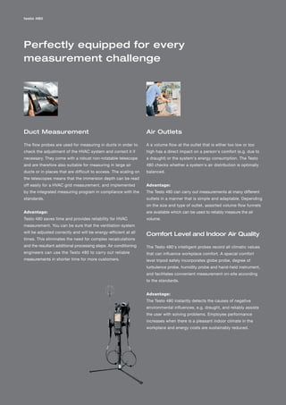 testo 480




Perfectly equipped for every
measurement challenge




Duct Measurement                                                  Air Outlets

The flow probes are used for measuring in ducts in order to       A a volume flow at the outlet that is either too low or too
check the adjustment of the HVAC system and correct it if         high has a direct impact on a person's comfort (e.g. due to
necessary. They come with a robust non-rotatable telescope        a draught) or the system's energy consumption. The Testo
and are therefore also suitable for measuring in large air        480 checks whether a system's air distribution is optimally
ducts or in places that are difficult to access. The scaling on   balanced.
the telescopes means that the immersion depth can be read
off easily for a HVAC grid measurement, and implemented           Advantage:
by the integrated measuring program in compliance with the        The Testo 480 can carry out measurements at many different
standards.                                                        outlets in a manner that is simple and adaptable. Depending
                                                                  on the size and type of outlet, assorted volume flow funnels
Advantage:                                                        are available which can be used to reliably measure the air
Testo 480 saves time and provides reliability for HVAC            volume.
measurement. You can be sure that the ventilation system
will be adjusted correctly and will be energy-efficient at all
                                                                  Comfort Level and Indoor Air Quality
times. This eliminates the need for complex recalculations
and the resultant additional processing steps. Air conditioning   The Testo 480's intelligent probes record all climatic values
engineers can use the Testo 480 to carry out reliable             that can influence workplace comfort. A special comfort
measurements in shorter time for more customers.                  level tripod safely incorporates globe probe, degree of
                                                                  turbulence probe, humidity probe and hand-held instrument,
                                                                  and facilitates convenient measurement on-site according
                                                                  to the standards.


                                                                  Advantage:
                                                                  The Testo 480 instantly detects the causes of negative
                                                                  environmental influences, e.g. draught, and reliably assists
                                                                  the user with solving problems. Employee performance
                                                                  increases when there is a pleasant indoor climate in the
                                                                  workplace and energy costs are sustainably reduced.
 