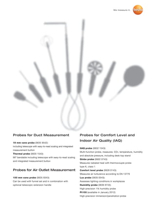 We measure it.




Probes for Duct Measurement                                    Probes for Comfort Level and
                                                               Indoor Air Quality (IAQ)
16 mm vane probe (0635 9542):
including telescope with easy-to-read scaling and integrated
                                                               IIAQ probe (0632 1543):
measurement button
                                                               Multi-function probe, measures: CO², temperature, humidity
Thermal probe (0635 1543):
                                                               and absolute pressure, including desk-top stand
90º bendable including telescope with easy-to-read scaling
                                                               Globe probe (0602 0743):
and integrated measurement button
                                                               Measures radiated heat with thermocouple probe
                                                               type K, class 1
Probes for Air Outlet Measurement                              Comfort level probe (0628 0143):
                                                               Measures air turbulence according to EN 13779
100 mm vane probe (0635 9343):                                 Lux probe (0635 0543):
Can be used with funnel set and in combination with            Assesses lighting conditions in workplaces
optional telescopic extension handle                           Humidity probe (0636 9743):
                                                               High-precision 1% humidity probe
                                                               Pt100 (available in January 2012):
                                                               High-precision immersion/penetration probe
 