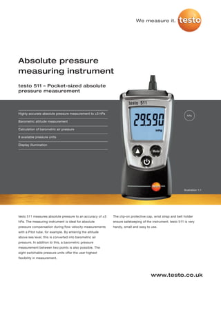 We measure it.




Absolute pressure
measuring instrument
testo 511 – Pocket-sized absolute
pressure measurement




Highly accurate absolute pressure measurement to ±3 hPa
                                                                                                               hPa

Barometric altitude measurement

Calculation of barometric air pressure

8 available pressure units

Display illumination




                                                                                                             Illustration 1:1




testo 511 measures absolute pressure to an accuracy of ±3   The clip-on protective cap, wrist strap and belt holder
hPa. The measuring instrument is ideal for absolute         ensure safekeeping of the instrument. testo 511 is very
pressure compensation during flow velocity measurements     handy, small and easy to use.
with a Pitot tube, for example. By entering the altitude
above sea level, this is converted into barometric air
pressure. In addition to this, a barometric pressure
measurement between two points is also possible. The
eight switchable pressure units offer the user highest
flexibility in measurement.




                                                                                      www.testo.co.uk
 