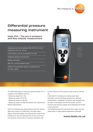 We measure it.




Differential pressure
measuring instrument
testo 512 – The pro in pressure
and flow velocity measurement




8 pressure units can be selected: kPa, hPa, Pa, mm H2O,
                                                                                                                 hPa
mmHg, psi, inch H2O, inch Hg

2 flow velocity units can be selected: m/s, fpm
                                                                                                                 m/s

Integrated tightness compensation

Display illumination

Max./min. as well as Hold-function

Printout of measurement values incl. date/time and
min./max. values




The differential pressure measuring instrument testo 512 is   for flow velocity, and for pressure, eight units can even be
available in four different versions:                         set.
- Measuring range 0 to 2 hPa                                  In the testo 512, damping for a sliding mean value
- Measuring range 0 to 20 hPa                                 calculation can be individually programmed, tightness
- Measuring range 0 to 200 hPa                                compensation is integrated. The actual value displayed can
- Measuring range 0 to 2000 hPa (without flow velocity and    be frozen in the display with the Hold-button, and the
Pascal measurement)                                           minimum and maximum values can be displayed and stored
                                                              in the instrument.
testo 512 simultaneously shows pressure and flow velocity     The TopSafe protects the instrument from impact, dirt and
(apart from version 0 to 2000 hPa) in the large, easily       splash water in tough practical applications (optional).
legible, illuminated display, the measurement values can be
printed out on site with date and time as well as minimum
                                                                                        www.testo.co.uk
and maximum values. testo 512 has two switchable units
 