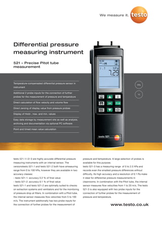 We measure it.




Differential pressure
measuring instrument
521 – Precise Pitot tube
measurement




Temperature-compensated differential pressure sensor in
                                                                                                                      hPa
instrument

Additional 2 probe inputs for the connection of further
                                                                                                                      °C
probes for the measurement of pressure and temperature

Direct calculation of flow velocity and volume flow

Direct zeroing of display value from pressure probes

Display of Hold-, max. and min. values

Easy data storage by measurement site as well as analysis,
archiving and documentation via optional PC software

Point and timed mean value calculation




testo 521-1/-2/-3 are highly accurate differential pressure      pressure and temperature. A large selection of probes is
measuring instruments with an internal sensor. The               available for this purpose.
versionstesto 521-1 and testo 521-2 both have ameasuring         testo 521-3 has a measuring range of 0 to 2.5 hPa and
range from 0 to 100 hPa, however they are available in two       records even the smallest pressure differences without
accuracy classes:                                                difficulty. Its high accuracy and a resolution of 0.1 Pa make
- testo 521-1: accuracy 0.2 % of final value                     it ideal for differential pressure measurements in
- testo 521-2: accuracy 0.1 % of final value                     cleanrooms. In combination with the Pitot tube, the internal
testo 521-1 and testo 521-2 are optimally suited to checks       sensor measures flow velocities from 1 to 20 m/s. The testo
on extraction systems and ventilators and for the monitoring     521-3 is also equipped with two probe inputs for the
of pressure drop at filters. In combination with a Pitot tube,   connection of further probes for the measurement of
the internal sensor measures flow velocities from 5 to 100       pressure and temperature.
m/s. The instrument additionally has two probe inputs for
the connection of further probes for the measurement of                                    www.testo.co.uk
 