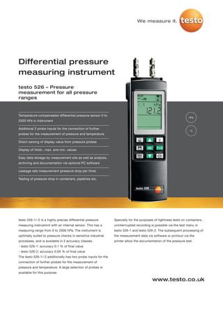 We measure it.




Differential pressure
measuring instrument
testo 526 – Pressure
measurement for all pressure
ranges


Temperature-compensated differential pressure sensor 0 to
                                                                                                                  hPa
2000 hPa in instrument

Additional 2 probe inputs for the connection of further
                                                                                                                  °C
probes for the measurement of pressure and temperature

Direct zeroing of display value from pressure probes

Display of Hold-, max. and min. values

Easy data storage by measurement site as well as analysis,
archiving and documentation via optional PC software

Leakage rate measurement (pressure drop per time)

Testing of pressure drop in containers, pipelines etc.




testo 526-1/-2 is a highly precise differential pressure       Specially for the purposes of tightness tests on containers,
measurng instruemnt with an internal sensor. This has a        uninterrrupted recording is possible via the test menu in
measuring range from 0 to 2000 hPa. The instrument is          testo 526-1 and testo 526-2. The subsequent processing of
optimally suited to pressure checks in sensitive industrial    the measurement data via software or printout via the
processes, and is available in 2 accuracy classes.             printer allow the documentation of the pressure test.
- testo 526-1: accuracy 0.1 % of final value
- testo 526-2: accuracy 0.05 % of final value
The testo 526-1/-2 additionally has two probe inputs for the
connection of further probes for the measurement of
pressure and temperature. A large selection of probes is
available for this purpose.

                                                                                         www.testo.co.uk
 