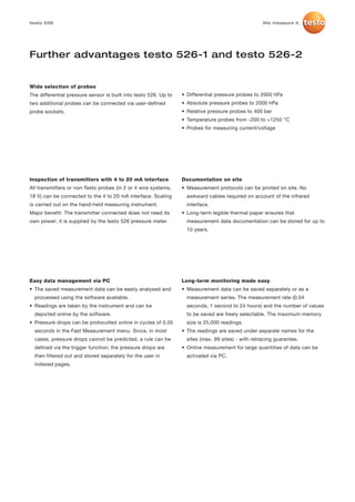 testo 526                                                                                            We measure it.




Further advantages testo 526-1 and testo 526-2


Wide selection of probes
The differential pressure sensor is built into testo 526. Up to   • Differential pressure probes to 2000 hPa
two additional probes can be connected via user-defined           • Absolute pressure probes to 2000 hPa
probe sockets.                                                    • Relative pressure probes to 400 bar
                                                                  • Temperature probes from -200 to +1250 °C
                                                                  • Probes for measuring current/voltage




Inspection of transmitters with 4 to 20 mA interface              Documentation on site
All transmitters or non-Testo probes (in 2 or 4 wire systems,     • Measurement protocols can be printed on site. No
18 V) can be connected to the 4 to 20 mA interface. Scaling         awkward cables required on account of the infrared
is carried out on the hand-held measuring instrument.               interface.
Major benefit: The transmitter connected does not need its        • Long-term legible thermal paper ensures that
own power; it is supplied by the testo 526 pressure meter.          measurement data documentation can be stored for up to
                                                                    10 years.




Easy data management via PC                                       Long-term monitoring made easy
• The saved measurement data can be easily analysed and           • Measurement data can be saved separately or as a
  processed using the software available.                           measurement series. The measurement rate (0.04
• Readings are taken by the instrument and can be                   seconds, 1 second to 24 hours) and the number of values
  depicted online by the software.                                  to be saved are freely selectable. The maximum memory
• Pressure drops can be protocolled online in cycles of 0.05        size is 25,000 readings.
  seconds in the Fast Measurement menu. Since, in most            • The readings are saved under separate names for the
  cases, pressure drops cannot be predicted, a rule can be          sites (max. 99 sites) - with retracing guarantee.
  defined via the trigger function; the pressure drops are        • Online measurement for large quantities of data can be
  then filtered out and stored separately for the user in           activated via PC.
  indexed pages.
 
