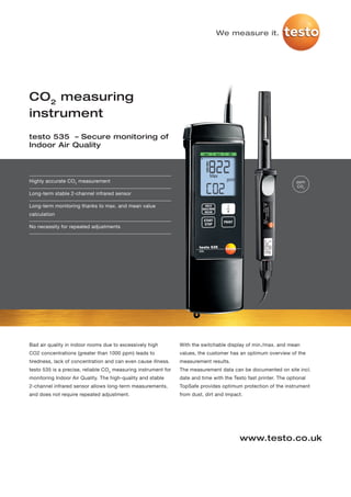 We measure it.




CO2 measuring
instrument
testo 535 – Secure monitoring of
Indoor Air Quality




Highly accurate CO2 measurement                                                                                    ppm
                                                                                                                   CO 2
Long-term stable 2-channel infrared sensor

Long-term monitoring thanks to max. and mean value
calculation

No necessity for repeated adjustments




Bad air quality in indoor rooms due to excessively high         With the switchable display of min./max. and mean
CO2 concentrations (greater than 1000 ppm) leads to             values, the customer has an optimum overview of the
tiredness, lack of concentration and can even cause illness.    measurement results.
testo 535 is a precise, reliable CO2 measuring instrument for   The measurement data can be documented on site incl.
monitoring Indoor Air Quality. The high-quality and stable      date and time with the Testo fast printer. The optional
2-channel infrared sensor allows long-term measurements,        TopSafe provides optimum protection of the instrument
and does not require repeated adjustment.                       from dust, dirt and impact.




                                                                                          www.testo.co.uk
 