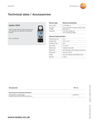 testo 540                                                                           We measure it.




Technical data / Accessories


                                                   Sensor type        Silicone photodiode
 testo 540                                         Meas. range        0 to 99,999 Lux

                                                   Accuracy           ±3 % (compared to reference Class B, DIN
 testo 540; light intensity measuring instrument   ±1 digit           5032 Part 7)
 incl. protective cap, batteries and calibration   Resolution         1 Lux (0 to 19.999 Lux)
 protocol                                                             10 Lux (remaining range)


                                                   General technical data
 Part no. 0560 0540                                Measurement rate   0.5 s

                                                   Storage temp.      -40 to +70 °C

                                                   Protection class   IP40

                                                   Oper. temp.        0 to +50 °C

                                                   Battery type       2 batteries Type AAA

                                                   Battery life       200 h (average, without display illumination)

                                                   Dimensions         133 x 46 x 25 mm

                                                   Weight             95 g (incl. batteries and protective cap)

                                                   Warranty           2 years




                                                                                                                      Subject to change without notice.
 Accessories                                                                                 Part no.



 Accessories for measuring instrument

 ISO calibration certificate/light                                                        0520 0010
 Calibration points 0;500;1000;2000;4000 Lux
                                                                                                                      0981 9794/msp/A/01.2012




www.testo.co.uk
 