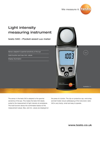 We measure it.




Light intensity
measuring instrument
testo 540 – Pocket-sized Lux meter




Sensor adapted to spectral sensitivity of the eye
                                                                                                                 Lux

Hold-function and max./min. values

Display illumination




                                                                                                               Illustration 1:1




The sensor in the testo 540 is adapted to the spectral        the press of a button. The clip-on protective cap, wrist strap
sensitivity of the eye. This makes the testo 540 ideally      and belt holder ensure safekeeping of the instrument. testo
suited to the measurement of light intensity at workplaces.   540 is very handy, small and easy to operate.
The hold-function allows the comfortable readout of the
measurement values. Max. and min. values are displayed at




                                                                                        www.testo.co.uk
 