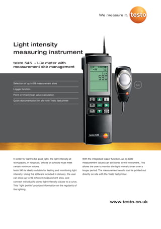 We measure it.




Light intensity
measuring instrument
testo 545 – Lux meter with
measurement site management




Selection of up to 99 measurement sites
                                                                                                                    Lux

Logger function

Point or timed mean value calculation

Quick documentation on site with Testo fast printer




In order for light to be good light, the light intensity at      With the integrated logger function, up to 3000
workplaces, in hospitals, offices or schools must meet           measurement values can be stored in the instrument. This
certain minimum values.                                          allows the user to monitor the light intensity even over a
testo 545 is ideally suitable for testing and monitoring light   longer period. The measurement results can be printed out
intensity. Using the software included in delivery, the user     directly on site with the Testo fast printer.
can store up to 99 different measurement sites, and
connect individually stored light intensity values to a curve.
This "light profile" provides information on the regularity of
the lighting.




                                                                                            www.testo.co.uk
 