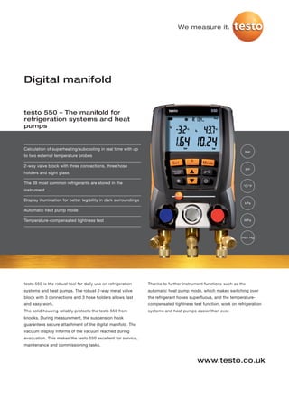 We measure it.




Digital manifold


testo 550 – The manifold for
refrigeration systems and heat
pumps


Calculation of superheating/subcooling in real time with up
                                                                                                                    bar
to two external temperature probes

2-way valve block with three connections, three hose
                                                                                                                    psi
holders and sight glass

The 39 most common refrigerants are stored in the
                                                                                                                   °C/°F
instrument

Display illumination for better legibility in dark surroundings
                                                                                                                   kPa

Automatic heat pump mode

Temperature-compensated tightness test                                                                             MPa




                                                                                                                  inch Hg




testo 550 is the robust tool for daily use on refrigeration       Thanks to further instrument functions such as the
systems and heat pumps. The robust 2-way metal valve              automatic heat pump mode, which makes switching over
block with 3 connections and 3 hose holders allows fast           the refrigerant hoses superfluous, and the temperature-
and easy work.                                                    compensated tightness test function, work on refrigeration
The solid housing reliably protects the testo 550 from            systems and heat pumps easier than ever.
knocks. During measurement, the suspension hook
guarantees secure attachment of the digital manifold. The
vacuum display informs of the vacuum reached during
evacuation. This makes the testo 550 excellent for service,
maintenance and commissioning tasks.


                                                                                           www.testo.co.uk
 