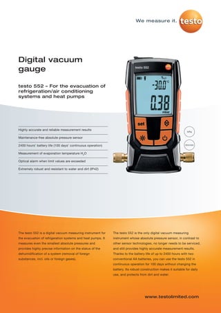 testo-552-P01   21.01.2013    13:12    Seite 1




                                                                                      We measure it.




         Digital vacuum
         gauge

         testo 552 – For the evacuation of
         refrigeration/air conditioning
         systems and heat pumps




         Highly accurate and reliable measurement results
                                                                                                                          hPa

         Maintenance-free absolute pressure sensor

         2400 hours’ battery life (100 days’ continuous operation)                                                       micron


         Measurement of evaporation temperature H2O

         Optical alarm when limit values are exceeded

         Extremely robust and resistant to water and dirt (IP42)




         The testo 552 is a digital vacuum measuring instrument for   The testo 552 is the only digital vacuum measuring
         the evacuation of refrigeration systems and heat pumps. It   instrument whose absolute pressure sensor, in contrast to
         measures even the smallest absolute pressures and            other sensor technologies, no longer needs to be serviced,
         provides highly precise information on the status of the     and still provides highly accurate measurement results.
         dehumidification of a system (removal of foreign             Thanks to the battery life of up to 2400 hours with two
         substances, incl. oils or foreign gases).                    conventional AA batteries, you can use the testo 552 in
                                                                      continuous operation for 100 days without changing the
                                                                      battery. Its robust construction makes it suitable for daily
                                                                      use, and protects from dirt and water.




                                                                                            www.testolimited.com
 