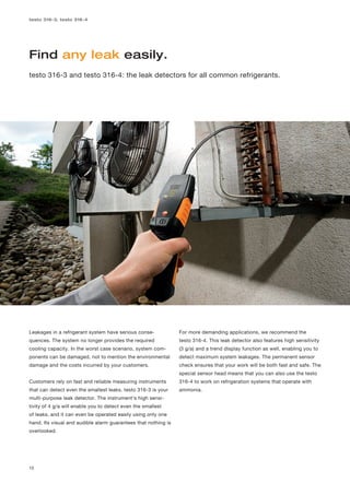 testo 316-3, testo 316-4




Find any leak easily.
testo 316-3 and testo 316-4: the leak detectors for all common refrigerants.




Leakages in a refrigerant system have serious conse-            For more demanding applications, we recommend the
quences. The system no longer provides the required             testo 316-4. This leak detector also features high sensitivity
cooling capacity. In the worst case scenario, system com-       (3 g/a) and a trend display function as well, enabling you to
ponents can be damaged, not to mention the environmental        detect maximum system leakages. The permanent sensor
damage and the costs incurred by your customers.                check ensures that your work will be both fast and safe. The
                                                                special sensor head means that you can also use the testo
Customers rely on fast and reliable measuring instruments       316-4 to work on refrigeration systems that operate with
that can detect even the smallest leaks. testo 316-3 is your    ammonia.
multi-purpose leak detector. The instrument's high sensi-
tivity of 4 g/a will enable you to detect even the smallest
of leaks, and it can even be operated easily using only one
hand. Its visual and audible alarm guarantees that nothing is
overlooked.




12
 
