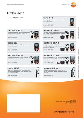 Testo refrigeration technology




Order sets.
Put together for you.                                    testo 552
                                                         Vacuum gauge with maintenance-free sensor for
                                                         efficient evacuation.


                                                         Order no. 0560 5520




                                                                                                                                0981 XXX4/oa/I/01.2013
 Set testo 550-1                                         Set testo 550-2
 The digital manifold for service and maintenance        The digital manifold for service and maintenance
 incl. clamp probe, calibration protocol and             incl. 2 clamp probes, transport case, calibration
 batteries.                                              protocol and batteries.

 Order no. 0563 5505                                     Order no. 0563 5506




 testo 557                                               Set testo 557-2
 The digital manifold testo 557 incl. batteries and      The digital manifold testo 557
 calibration protocol.                                   incl. 2x clamp probes, transport case, calibration
                                                         protocol and batteries.




                                                                                                                                Subject to change, including technical changes, without notice.
 Order no. 0563 5571                                     Order no. 0563 5572




 Set testo 570-1                                         Set testo 570-2
 The digital manifold testo 570 incl. batteries, cali-   Digital manifold testo 570 incl. 2x clamp probes,
 bration protocol and clamp probe.                       transport case, software, USB data cable, mains
                                                         unit, calibration protocol and batteries.

 Order no. 0563 5701                                     Order no. 0563 5702




 testo 316-3                                             testo 316-4 set 1
 testo 316-3, leak detector for HFC, HCFC, CFC           testo 316-4 set, leak detector for HFC, HCFC,
 incl. sensor head, transport case, calibration proto-   CFC, H2, incl. sensor head R, case, mains unit and
 col, batteries and filter.                              earphone.

 Order no. 0563 3163                                     Order no. 0563 3164




                                                                                                                Testo Limited
                                                                                   Newman Lane, Alton, Hampshire, GU34 2UR
                                                                                                        Phone 01420 544433
                                                                                                      E-mail info@testo.co.uk




                                                                                www.testolimited.com
 
