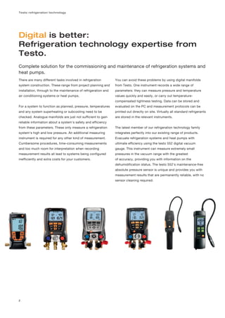 Testo refrigeration technology




Digital is better:
Refrigeration technology expertise from
Testo.
Complete solution for the commissioning and maintenance of refrigeration systems and
heat pumps.
There are many different tasks involved in refrigeration        You can avoid these problems by using digital manifolds
system construction. These range from project planning and      from Testo. One instrument records a wide range of
installation, through to the maintenance of refrigeration and   parameters: they can measure pressure and temperature
air conditioning systems or heat pumps.                         values quickly and easily, or carry out temperature-
                                                                compensated tightness testing. Data can be stored and
For a system to function as planned, pressure, temperatures     evaluated on the PC and measurement protocols can be
and any system superheating or subcooling need to be            printed out directly on site. Virtually all standard refrigerants
checked. Analogue manifolds are just not sufficient to gain     are stored in the relevant instruments.
reliable information about a system's safety and efficiency
from these parameters. These only measure a refrigeration       The latest member of our refrigeration technology family
system's high and low pressure. An additional measuring         integrates perfectly into our existing range of products.
instrument is required for any other kind of measurement.       Evacuate refrigeration systems and heat pumps with
Cumbersome procedures, time-consuming measurements              ultimate efficiency using the testo 552 digital vacuum
and too much room for interpretation when recording             gauge. This instrument can measure extremely small
measurement results all lead to systems being configured        pressures in the vacuum range with the greatest
inefficiently and extra costs for your customers.               of accuracy, providing you with information on the
                                                                dehumidification status. The testo 552's maintenance-free
                                                                absolute pressure sensor is unique and provides you with
                                                                measurement results that are permanently reliable, with no
                                                                sensor cleaning required.




2
 