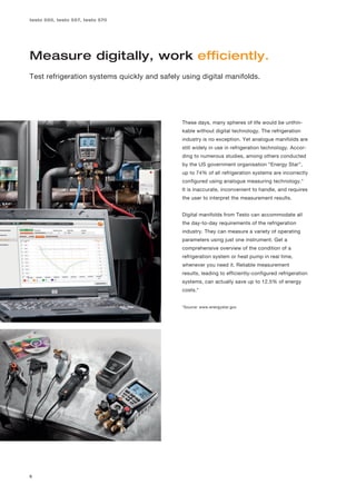 testo 550, testo 557, testo 570




Measure digitally, work efficiently.
Test refrigeration systems quickly and safely using digital manifolds.




                                              These days, many spheres of life would be unthin-
                                              kable without digital technology. The refrigeration
                                              industry is no exception. Yet analogue manifolds are
                                              still widely in use in refrigeration technology. Accor-
                                              ding to numerous studies, among others conducted
                                              by the US government organisation “Energy Star”,
                                              up to 74% of all refrigeration systems are incorrectly
                                              configured using analogue measuring technology.*
                                              It is inaccurate, inconvenient to handle, and requires
                                              the user to interpret the measurement results.


                                              Digital manifolds from Testo can accommodate all
                                              the day-to-day requirements of the refrigeration
                                              industry. They can measure a variety of operating
                                              parameters using just one instrument. Get a
                                              comprehensive overview of the condition of a
                                              refrigeration system or heat pump in real time,
                                              whenever you need it. Reliable measurement
                                              results, leading to efficiently-configured refrigeration
                                              systems, can actually save up to 12.5% of energy
                                              costs.*


                                              *Source: www.energystar.gov




6
 
