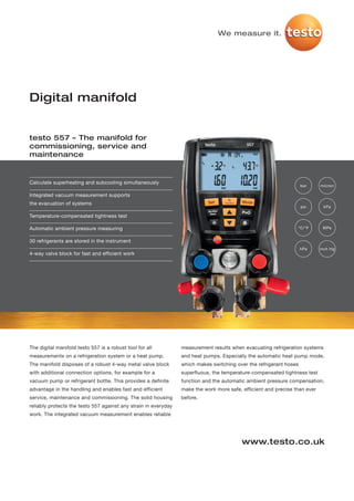 We measure it.




Digital manifold


testo 557 – The manifold for
commissioning, service and
maintenance


Calculate superheating and subcooling simultaneously
                                                                                                                    bar     micron

Integrated vacuum measurement supports
the evacuation of systems
                                                                                                                    psi      kPa

Temperature-compensated tightness test

Automatic ambient pressure measuring                                                                             °C/°F       MPa


30 refrigerants are stored in the instrument
                                                                                                                    hPa     inch Hg
4-way valve block for fast and efficient work




The digital manifold testo 557 is a robust tool for all          measurement results when evacuating refrigeration systems
measurements on a refrigeration system or a heat pump.           and heat pumps. Especially the automatic heat pump mode,
The manifold disposes of a robust 4-way metal valve block        which makes switching over the refrigerant hoses
with additional connection options, for example for a            superfluous, the temperature-compensated tightness test
vacuum pump or refrigerant bottle. This provides a definite      function and the automatic ambient pressure compensation,
advantage in the handling and enables fast and efficient         make the work more safe, efficient and precise than ever
service, maintenance and commissioning. The solid housing        before.
reliably protects the testo 557 against any strain in everyday
work. The integrated vacuum measurement enables reliable




                                                                                          www.testo.co.uk
 