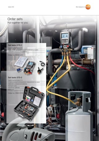 testo 570 brochure_Master_2012:testo_330-2LL_01_DE.qxd         14.12.2011   13:04   Seite 10




             testo 570                                                                             We measure it.




            Order sets
            Put together for you:




             Set testo 570-1
             Digital manifold testo 570
             Clamp probe for temperature measurement on pipes
             Calibration protocol and batteries

             Order no. 0563 5701




             Set testo 570-2
             Digital manifold testo 570




                                                                                                                    Subject to change without notice.
             2 clamp probes for temperature measurement on pipes
             Calibration protocol and batteries
             Transport case
             “EasyKool” software
             Mains unit

             Order no. 0563 5702


                                                                                                                     0981 3574/oa/AC/Q/01.2012




9
 