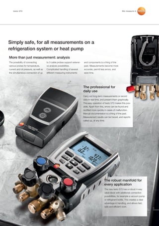 testo 570 brochure_Master_2012:testo_330-2LL_01_DE.qxd                    14.12.2011   13:03    Seite 3




          testo 570                                                                                                        We measure it.




     Simply safe, for all measurements on a
     refrigeration system or heat pump
      More than just measurement: analysis
      The possibility of connecting          to 3 cable probes support extensi-   and components is a thing of the
      various probes for temperature,        ve analysis possibilities.           past. Measurements become more
      current and oil pressure, as well as   Complicated handling of several      accurate, permit less errors, and
      the simultaneous connection of up      different measuring instruments      save time.




                                                                                  The professional for
                                                                                  daily use
                                                                                  Carry out long-term measurements or record
                                                                                  data in real time, and present them graphically.
                                                                                  The easy operation of testo 570 makes this pos-
                                                                                  sible. Apart from this, errors can be found and
                                                                                  rectified more quickly in cases of malfunction.
                                                                                  Manual documentation is a thing of the past.
                                                                                  Measurement results can be traced, and reports
                                                                                  called up, at any time.




                                                                                                        The robust manifold for
                                                                                                        every application
                                                                                                        The new testo 570 has a robust 4-way
                                                                                                        valve block with additional connection
                                                                                                        possibilities, for example a vacuum pump
                                                                                                        or refrigerant bottle. This creates a clear
                                                                                                        advantage in handling, and allows fast,
                                                                                                        safe and efficient work.
                                                                                                                                                      3
 