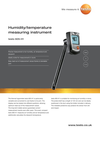 We measure it.




Humidity/temperature
measuring instrument
testo 605-H1




Precise measurement of air humidity, air temperature and
                                                                                                               %RH
dewpoint

Ideally suited for measurements in ducts
                                                                                                                 °C

Easy read-out of measurement values thanks to bendable
joint
                                                                                                               °C td




The thermal hygrometer testo 605-H1 is particularly          testo 605-H1 is suitable for monitoring air humidity in ducts.
versatile and convenient to use thanks to its joint. The     The probe shaft has a length of 125 mm and can be ideally
display can be rotated into different positions, allowing    positioned in the duct using the holder included in delivery.
optimum read-out of the measurement values.                  The rotatable protective cap protects the sensor from dirt
The long-term stable sensor guarantees correct               and impact.
measurement results even after years. The small, compact
testo 605-H1 measures air humidity and air temperature and
additionally calculates the dewpoint temeprature.




                                                                                       www.testo.co.uk
 