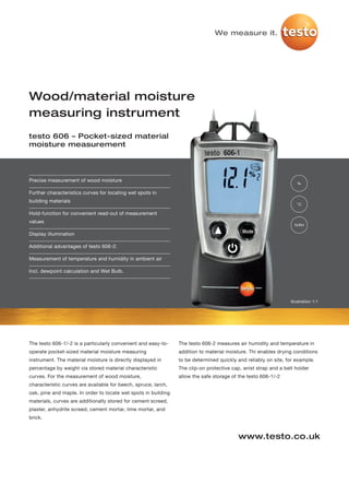 We measure it.




Wood/material moisture
measuring instrument
testo 606 – Pocket-sized material
moisture measurement




Precise measurement of wood moisture
                                                                                                                    %

Further characteristics curves for locating wet spots in
building materials
                                                                                                                    °C

Hold-function for convenient read-out of measurement
values
                                                                                                                   %RH

Display illumination

Additional advantages of testo 606-2:

Measurement of temperature and humidity in ambient air

Incl. dewpoint calculation and Wet Bulb.




                                                                                                                 Illustration 1:1




The testo 606-1/-2 is a particularly convenient and easy-to-    The testo 606-2 measures air humidity and temperature in
operate pocket-sized material moisture measuring                addition to material moisture. Thi enables drying conditions
instrument. The material moisture is directly displayed in      to be determined quickly and reliably on site, for example.
percentage by weight via stored material characteristic         The clip-on protective cap, wrist strap and a belt holder
curves. For the measurement of wood moisture,                   allow the safe storage of the testo 606-1/-2
characteristic curves are available for beech, spruce, larch,
oak, pine and maple. In order to locate wet spots in building
materials, curves are additionally stored for cement screed,
plaster, anhydrite screed, cement mortar, lime mortar, and
brick.


                                                                                          www.testo.co.uk
 