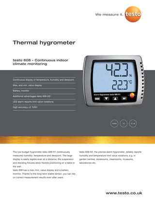 We measure it.




Thermal hygrometer


testo 608 – Continuous indoor
climate monitoring




Continuous display of temperature, humidity and dewpoint

Max. and min. value display

Battery monitor

Additional advantages testo 608-H2:

LED alarm reports limit value violations

High accuracy ±2 %RH




                                                                                                 %RH        °C      °C td




The low-budget hygrometer testo 608-H1 continuously              testo 608-H2, the precise alarm hygrometer, reliably reports
measures humidity, temperature and dewpoint. The large           humidity and temperature limit value violations, e.g. in
display is easily legible even at a distance, the suspension     garden centres, storerooms, cleanrooms, museums,
and standing fixtures allow flexible positioning on a table or   laboratories etc.
the wall.
testo 608 has a max./min. value display and a battery
monitor. Thanks to the long-term stable sensor, you can rely
on correct measurement results even after years.




                                                                                           www.testo.co.uk
 