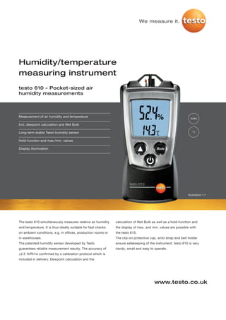 We measure it.




Humidity/temperature
measuring instrument
testo 610 – Pocket-sized air
humidity measurements




Measurement of air humidity and temperature
                                                                                                                  %RH

Incl. dewpoint calculation and Wet Bulb

Long-term stable Testo humidity sensor                                                                             °C


Hold-function and max./min. values

Display illumination




                                                                                                                Illustration 1:1




The testo 610 simultaneously measures relative air humidity    calculation of Wet Bulb as well as a hold-function and
and temperature. It is thus ideally suitable for fast checks   the display of max. and min. values are possible with
on ambient conditions, e.g. in offices, production rooms or    the testo 610.
in warehouses.                                                 The clip-on protective cap, wrist strap and belt holder
The patented humidity sensor developed by Testo                ensure safekeeping of the instrument. testo 610 is very
guarantees reliable measurement resulty. The accuracy of       handy, small and easy to operate.
±2.5 %RH is confirmed by a calibration protocol which is
included in delivery. Dewpoint calculation and the




                                                                                         www.testo.co.uk
 