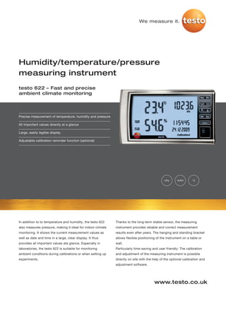 We measure it.




Humidity/temperature/pressure
measuring instrument
testo 622 – Fast and precise
ambient climate monitoring




Precise measurement of temperature, humidity and pressure

All important values directly at a glance

Large, easily legible display

Adjustable calibration reminder function (optional)




                                                                                               hPa     %RH        °C




In addition to to temperature and humidity, the testo 622    Thanks to the long-term stable sensor, the measuring
also measures pressure, making it ideal for indoor climate   instrument provides reliable and correct measurement
monitoring. It shows the current measurement values as       results even after years. The hanging and standing bracket
well as date and time in a large, clear display. It thus     allows flexible positioning of the instrument on a table or
provides all important values ata glance. Especially in      wall.
laboratories, the testo 622 is suitable for monitoring       Particularly time-saving and user friendly: The calibration
ambient conditions during calibrations or when setting up    and adjustment of the measuring instrument is possible
experiments.                                                 directly on site with the help of the optional calibration and
                                                             adjustment software.




                                                                                       www.testo.co.uk
 
