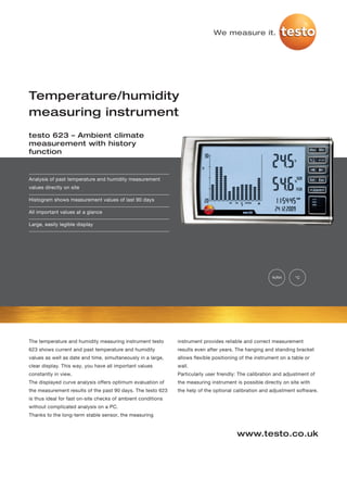 We measure it.




Temperature/humidity
measuring instrument
testo 623 – Ambient climate
measurement with history
function


Analysis of past temperature and humidity measurement
values directly on site

Histogram shows measurement values of last 90 days

All important values at a glance

Large, easily legible display




                                                                                                        %RH       °C




The temperature and humidity measuring instrument testo       instrument provides reliable and correct measurement
623 shows current and past temperature and humidity           results even after years. The hanging and standing bracket
values as well as date and time, simultaneously in a large,   allows flexible positioning of the instrument on a table or
clear display. This way, you have all important values        wall.
constantly in view.                                           Particularly user friendly: The calibration and adjustment of
The displayed curve analysis offers optimum evaluation of     the measuring instrument is possible directly on site with
the measurement results of the past 90 days. The testo 623    the help of the optional calibration and adjustment software.
is thus ideal for fast on-site checks of ambient conditions
without complicated analysis on a PC.
Thanks to the long-term stable sensor, the measuring


                                                                                        www.testo.co.uk
 