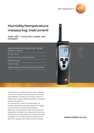 We measure it.




Humidity/temperature
measuring instrument
testo 625 – Long-term stable and
compact




Display of temperature and relative humidity / Wet Bulb
                                                                              %RH
temperature / dewpoint

Min./max. values
                                                                              °C

Hold-button for fixing measurement value

Display illumination

Auto-off function

TopSafe, protection of instrument against dirt and impact




The testo 625 is a compact instrument with an integrated
humidity probe head for the measurement of air humidity
and temperature. The large two-line display quickly and
reliably shows humidity, Wet Bulb temperature or dewpoint,
as well as temperature.
For measurements in difficult-to-access places, the
humidity probe head can simply be removed and plugged
onto the handle with a probe cable (accessory);
alternatively, the measurement values can be transferred
wirelesly from the probe to the measuring instrument over
large distances. For this purpose, the humidity probe head
is plugged onto the wireless handle (accessory), and the
                                                                  www.testo.co.uk
testo 625 is equipped with the radio module (accessory).
 