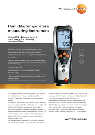 We measure it.




Humidity/temperature
measuring instrument
testo 635 – Measurement
technology for humidity
measurement


Connection of 2 plug-in probes and 3 wireless probes
                                                                                                                    °C

Measurement of temperature, air humidity, material
equilibrium moisture, pressure dewpoint, absolute pressure
                                                                                                                   %RH
and U-value

Display of dewpoint distance, min., max. and mean values
                                                                                                                    hPa

Illuminated display

Protection class IP 54

Instrument store for 10,000 measurement values
(testo 635-2 only)

PC software for archiving and documenting measurement
data (testo 635-2)




The testo 635 offers the possibility of testing and analyzing    at different measurement sites, the testo 635-2 provides the
air humidity, material moisture (based on equilbrium             advantage that the measurement values can be allocated to
moisture), U-value and the dewpoint in compressed air            the respective measurement site. For long-term
systems.                                                         measurements and material moisture measurements, the
In addition to measurement with classical probes, a wireless     instrument can be switched between different user profiles.
measurement over up to 20 m distance is also possible with       The testo 635 is available in two versions. The version testo
the testo 635. This eliminates damage to the cable or            635-2 has extended instument functions such as an
difficulties in handling.The wireless probes are available for   instrument store, PC software, direct display of material
the measurement parameters temperature and humidity, up          humidity and the possibility of connecting a U-value probe
to three wireless probes can be recorded and displayed by
the testo 635. The optional plug-in radio module can be
retrofitted at any time.
                                                                                           www.testo.co.uk
The testo 635 stands out thanks to its intuitive operation
and clear menu structure. For example, for measurements
 