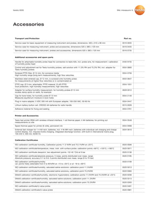 testo 635                                                                                                                   We measure it.




Accessories


 Transport and Protection                                                                                                        Part no.

 Service case for basic equipment of measuring instrument and probes, dimensions: 400 x 310 x 96 mm                             0516 0035

 Service case for measuring instrument, probe and accessories, dimensions 520 x 380 x 120 mm                                    0516 0435

 Service case for measuring instrument, probes and accessories, dimensions 520 x 380 x 120 mm                                   0516 0735


 Additional accessories and spare parts

 Handle for attachable humidity probe head for connection to testo 635, incl. probe wire, for measurement / calibration         0430 9735
 of humidity probe head
 Control and adjustment set for Testo humidity probes, salt solution with 11.3% RH and 75.3% RH, incl. adapter for              0554 0660
 Testo humidity probes
 Sintered PTFE filter, Ø 12 mm, for corrosive media                                                                             0554 0756
 High humidity range (long-term measurements), high flow velocities.
 Stainless steel sintered cap, Ø 12 mm, is screwed onto humidity probe                                                          0554 0647
 for measurements at higher flow velocities or in contaminated air
 PTFE cap, Ø 5 mm, attachable, PTFE material, (5 off) PTFE                                                                      0554 1031
 Dust protection, high humidity measurements, high velocities
 Adapter for surface humidity measurement, for humidity probes Ø 12 mm                                                          0628 0012
 locates damp spots on walls, for example
 Cap for bore holes, for humidity probe Ø 12 mm                                                                                 0554 2140
 Measures equilibrium moisture in bore holes
 Plug-in mains adapter, 5 VDC 500 mA with European adapter, 100-250 VAC, 50-60 Hz                                               0554 0447

 Lithium battery button cell, CR2032 AA batteries for radio handle                                                              0515 0028

 Adhesive material for fixing and sealing                                                                                       0554 0761


 Printer and Accessories

 Testo fast printer IRDA with wireless infrared interface; 1 roll thermal paper; 4 AA batteries; for printing out               0554 0549
 measurements on site
 Spare thermal paper for printer (6 rolls), permanent ink                                                                       0554 0568

 External fast charger for 1-4 AA rech. batteries, incl. 4 Ni-MH rech. batteries with individual cell charging and charge       0554 0610
 control display, incl. impulse trickle charging, integrated discharge function, with built-in international mains plug,
 100-240 V, 300 mA, 50/60 Hz


 Calibration Certificates

 ISO calibration certificate humidity, Calibration points 11.3 %RH and 75.3 %RH at +25°C                                        0520 0006

 ISO calibration certificate/temperature, meas. instr. with surface probe; calibration points +60°C; +120°C; +180°C             0520 0071

 ISO calibration certificate dewpoint, two adjustment points -10/-40 °Ctd at 6 bar                                              0520 0136

 ISO calibration certificate/absolute pressure, 3 meas. points distributed over meas. range                                     0520 0185
 Absolute pressure; accuracy 0.1 to 0.6; 3 points distributed over meas. range (0 to 70 bar)
 ISO calibration certificate/humidity                                                                                           0520 0106
 cal. points freely selectable from 5 to 95%RH at +15 to +35°C or at -18 to +80°C
 ISO calibration certificate/humidity, saturated saline solutions: calibration point 11.3%RH                                    0520 0013

 ISO calibration certificate/humidity, saturated saline solutions, calibration point 75.3%RH                                    0520 0083

 DAkkS calibration certificate/humidity, electronic hygrometers; calibration points 11.3%RH and 75.3%RH at +25°C                0520 0206

 DAkkS calibration certificate/humidity, saturated saline solutions; calibration point 11.3%RH                                  0520 0213

 DAkkS calibration certificate/humidity, saturated saline solutions; calibration point 75.3%RH                                  0520 0283

 ISO calibration certificate/U-value probe                                                                                      0520 0481

 DAkkS calibration certificate/U-value probe                                                                                    0520 0981
 