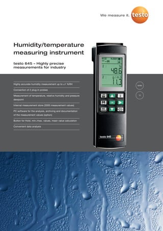 We measure it.




Humidity/temperature
measuring instrument
testo 645 – Highly precise
measurements for industry




Highly accurate humidity measurement up to ±1 %RH
                                                                              %RH

Connection of 2 plug-in probes

Measurement of temperature, relative humidity and pressure                    °C

dewpoint

Internal measurement store (3000 measurement values)

PC software for the analysis, archiving and documentation
of the measurement values (option)

Button for Hold, min./max. values, mean value calculation

Convenient data analysis
 