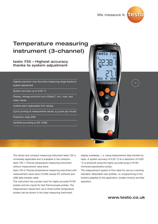 We measure it.




Temperature measuring
instrument (3-channel)
testo 735 – Highest accuracy
thanks to system adjustment




Highest precision over the entire measuring range thanks to
                                                                                                                 °C
system adjustment

System accuracy up to 0.05 °C

Display, storage and print-out of Delta T, min., max. and
mean values

Audible alarm (adjustable limit values)

Cyclic printing of measurement values, e.g once per minute

Protection class IP65

Certified according to EN 13485




The robust and compact measuring instrument testo 735 is      display wirelessly, i. e. using measurement data transfer by
universally applicable and is available in two versions:      radio. A system accuracy of 0.05 °C at a resolution of 0.001
testo 735-1: Precise temperature measuring instrument         °C is achieved using the highly accurate plug-in Pt100
without measurement value store                               immersion/penetration probe.
testo 735-2: Precise temperature measuring instrument with    The measurement system is thus ideal for use as a working
measurement value store (10,000 values) PC software and       standard. Selectable user profiles, i.e. programming of the
USB data transfer cable                                       buttons adapted to the application, enable intuitive and fast
The instrument has a probe input for highly accurate Pt100    operation.
probes and two inputs for fast thermocouple probes. The
measurement values from up to three further temperature
probes can be shown in the clear measuring instrument

                                                                                        www.testo.co.uk
 