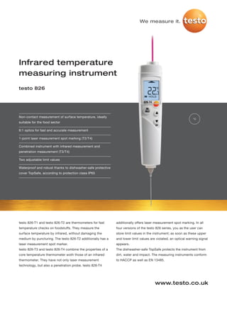 We measure it.




Infrared temperature
measuring instrument
testo 826




Non-contact measurement of surface temperature, ideally
                                                                                                                 °C
suitable for the food sector

6:1 optics for fast and accurate measurement

1-point laser measurement spot marking (T2/T4)

Combined instrument with infrared measurement and
penetration measurement (T3/T4)

Two adjustable limit values

Waterproof and robust thanks to dishwasher-safe protective
cover TopSafe, according to protection class IP65




testo 826-T1 and testo 826-T2 are thermometers for fast      additionally offers laser measurement spot marking. In all
temperature checks on foodstuffs. They measure the           four versions of the testo 826 series, you as the user can
surface temperature by infrared, without damaging the        store limit values in the instrument; as soon as these upper
medium by puncturing. The testo 826-T2 additionally has a    and lower limit values are violated, an optical warning signal
laser measurement spot marker.                               appears.
testo 826-T3 and testo 826-T4 combine the properties of a    The dishwasher-safe TopSafe protects the instrument from
core temperature thermometer woth those of an infrared       dirt, water and impact. The measuring instruments conform
thermometer. They have not only laser measurement            to HACCP as well as EN 13485.
technology, but also a penetration probe. testo 826-T4




                                                                                       www.testo.co.uk
 