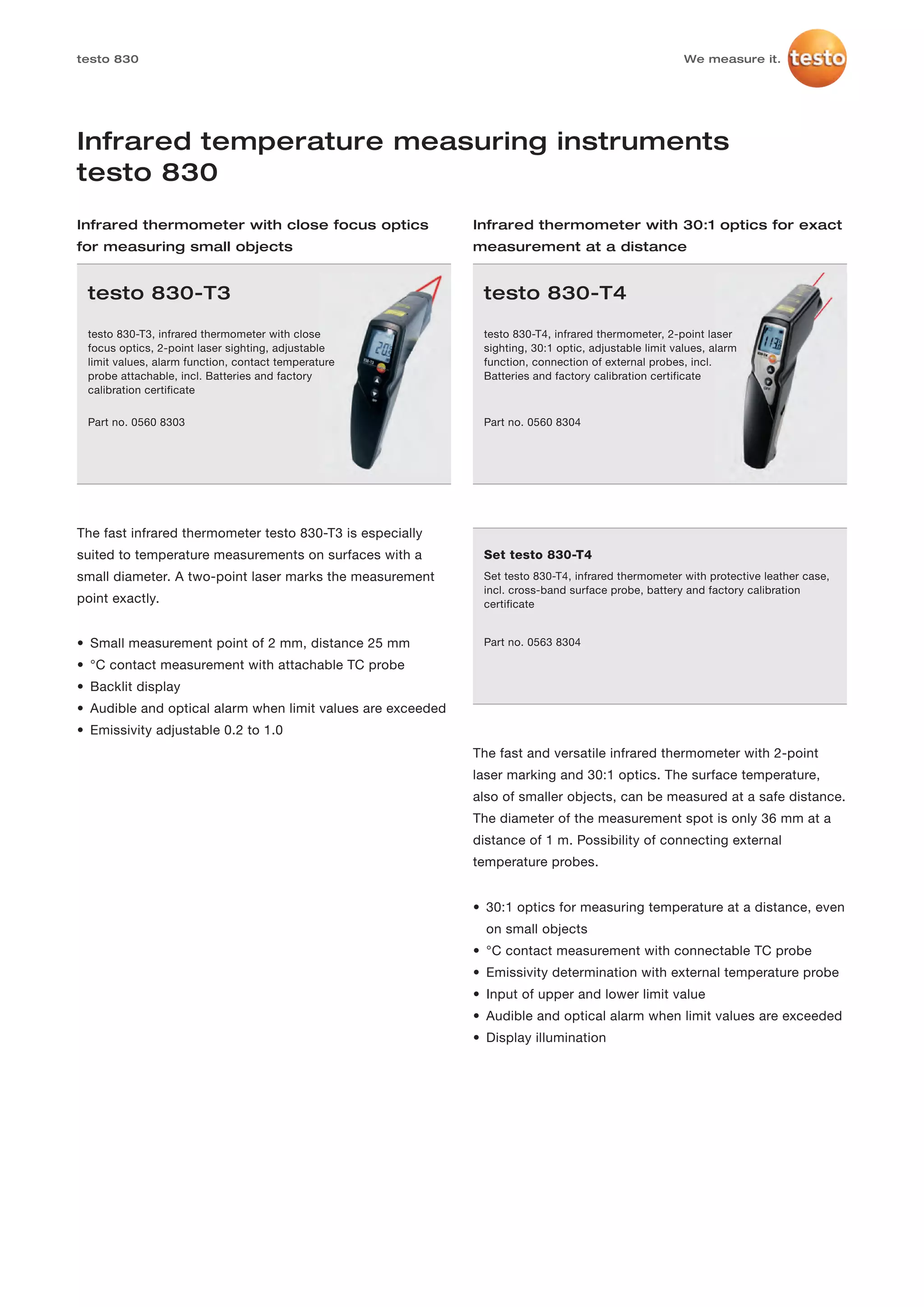 testo 830                                                                                              We measure it.




Infrared temperature measuring instruments
testo 830
Infrared thermometer with close focus optics                 Infrared thermometer with 30:1 optics for exact
for measuring small objects                                  measurement at a distance


 testo 830-T3                                                 testo 830-T4

 testo 830-T3, infrared thermometer with close                testo 830-T4, infrared thermometer, 2-point laser
 focus optics, 2-point laser sighting, adjustable             sighting, 30:1 optic, adjustable limit values, alarm
 limit values, alarm function, contact temperature            function, connection of external probes, incl.
 probe attachable, incl. Batteries and factory                Batteries and factory calibration certificate
 calibration certificate

 Part no. 0560 8303                                           Part no. 0560 8304




The fast infrared thermometer testo 830-T3 is especially
suited to temperature measurements on surfaces with a         Set testo 830-T4
small diameter. A two-point laser marks the measurement       Set testo 830-T4, infrared thermometer with protective leather case,
                                                              incl. cross-band surface probe, battery and factory calibration
point exactly.                                                certificate


• Small measurement point of 2 mm, distance 25 mm             Part no. 0563 8304

• °C contact measurement with attachable TC probe
• Backlit display
• Audible and optical alarm when limit values are exceeded
• Emissivity adjustable 0.2 to 1.0
                                                             The fast and versatile infrared thermometer with 2-point
                                                             laser marking and 30:1 optics. The surface temperature,
                                                             also of smaller objects, can be measured at a safe distance.
                                                             The diameter of the measurement spot is only 36 mm at a
                                                             distance of 1 m. Possibility of connecting external
                                                             temperature probes.


                                                             • 30:1 optics for measuring temperature at a distance, even
                                                               on small objects
                                                             • °C contact measurement with connectable TC probe
                                                             • Emissivity determination with external temperature probe
                                                             • Input of upper and lower limit value
                                                             • Audible and optical alarm when limit values are exceeded
                                                             • Display illumination
 