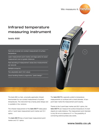 We measure it.




Infrared temperature
measuring instrument
testo 830




Fast and universal non-contact measurement of surface
                                                                                                                °C
temperature

Laser measurement point marker and large optics for exact
measurement even at greater distances

Fast recording of measurement values (two mwasurements
per second)

Settable emissivity

Two adjustable alarm limit values

Good handling thanks to ergonomic "pistol design"




The testo 830 is a fast, universally applicable infrared     The testo 830-T3 is specially suited to temperature
thermometer for non-contact measurement of surface           measurements on surfaces with a small diameter. A two-
temperatures. The instrument has a handy pistol design and   point laser marks the measurement point exactly.
is available in four versions:
                                                             Thanks to the 2-point laser marker and 30:1 optics, the
The infrared measurement of the testo 830-T1 takes place     testo 830-T4 can measure the surface temperature of small
with a 1-point laser measurement point marker and 10:1       objects at a safe distance. The measurement point diameter
optics.                                                      is only 36 mm at a distance of 1 m. The possibility of
                                                             connecting external probes also exists.
The testo 830-T2 has a 2-point laser measurement point
marker and 12:1 optics.

                                                                                       www.testo.co.uk
 