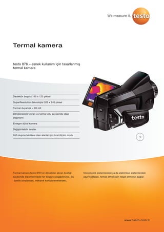 We measure it.
Dedektör boyutu 160 x 120 piksel
SuperResolution teknolojisi 320 x 240 piksel
Termal duyarlılık < 80 mK
Döndürülebilir ekran ve tutma kolu sayesinde ideal
ergonomi
Entegre dijital kamera
Değiştirilebilir lensler
Küf oluşma tehlikesi olan alanlar için özel ölçüm modu
Termal kamera
testo 876 – esnek kullanım için tasarlanmış
termal kamera
Termal kamera testo 876’nın dönebilen ekran özelliği
sayesinde ölçümlerinizde her köşeye ulaşabilirsiniz. Bu
özellik binalardaki, mekanik komponenetlerdeki,
fotovolvatik sistemlerdeki ya da elektriksel sistemlerdeki
zayıf noktaları, temas etmeksizin tespit etmenizi sağlar.
°C
www.testo.com.tr
 