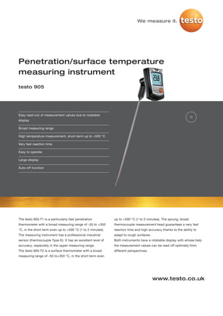 We measure it.




Penetration/surface temperature
measuring instrument
testo 905




Easy read-out of measurement values due to rotatable
                                                                                                                 °C
display

Broad measuring range

High temperature measurement, short-term up to +500 °C

Very fast reaction time

Easy to operate

Large display

Auto-off function




The testo 905-T1 is a particularly fast penetration          up to +500 °C (1 to 2 minutes). The sprung, broad
thermometer with a broad measuring range of -50 to +350      thermocouple measurement head guarantees a very fast
°C, in the short term even up to +500 °C (1 to 2 minutes).   reaction time and high accuracy thanks to the ability to
The measuring instrument has a professional industrial       adapt to rough surfaces.
sensor (thermocouple Type K). It has an excellent level of   Both instruments have a rotatable display with whose help
accuracy, especially in the upper measuring range.           the measurement values can be read off optimally from
The testo 905-T2 is a surface thermometer with a broad       different perspectives.
measuring range of -50 to+350 °C, in the short term even




                                                                                        www.testo.co.uk
 