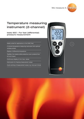 We measure it.




Temperature measuring
instrument (2-channel)
testo 922 – For fast (differential)
pressure measurement




Ideally suited for applications in the HVAC field
                                                                               °C

2-channel temperature measuring instrument with optional
wireless probes

Display of differential temperature

TopSafe, the indestructible protective cover, protects from
dirt and impact

Continuous display of min./max. values

Hold-button for freezing measurement values

Cyclic printing of measurement values, e.g. once per minute
 