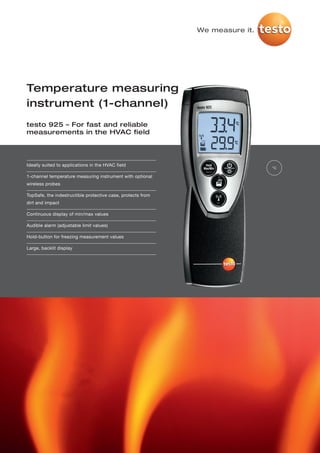 We measure it.




Temperature measuring
instrument (1-channel)
testo 925 – For fast and reliable
measurements in the HVAC field




Ideally suited to applications in the HVAC field
                                                                              °C

1-channel temperature measuring instrument with optional
wireless probes

TopSafe, the indestructible protective case, protects from
dirt and impact

Continuous display of min/max values

Audible alarm (adjustable limit values)

Hold-button for freezing measurement values

Large, backlit display
 