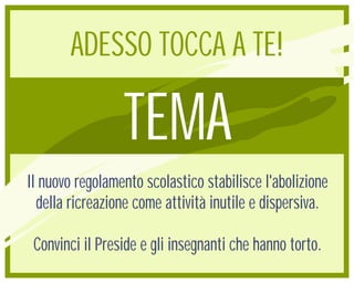 ADESSO TOCCA A TE!

                 TEMA
Il nuovo regolamento scolastico stabilisce l'abolizione
  della ricreazione come attività inutile e dispersiva.

 Convinci il Preside e gli insegnanti che hanno torto.
 