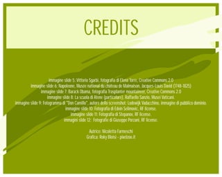 CREDITS

                      immagine slide 5: Vittorio Sgarbi, fotografia di Elena Torre, Creative Commons 2.0
         immagine slide 6: Napoleone, Musée national du château de Malmaison, Jacques-Louis David (1748-1825)
                immagine slide 7: Barack Obama, fotografia Trasplanter mountaineer, Creative Commons 2.0
                     immagine slide 8: La scuola di Atene (particolare), Raffaello Sanzio, Musei Vaticani.
immagine slide 9: Fotogramma di "Don Camillo", autore dello screenshot: Lodewijk Vadacchino, immagine di pubblico dominio.
                                immagine slide 10: Fotografia di Edvin Selimovic, RF license.
                                    immagine slide 11: Fotografia di Stepanov, RF license.
                               immagini slide 12: Fotografie di Giuseppe Porzani, RF license.

                                              Autrice: Nicoletta Farmeschi
                                             Grafica: Roky Bloisi - pixelzoo.it
 