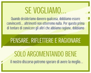 SE VOGLIAMO...
    Quando desideriamo davvero qualcosa, dobbiamo essere
convincenti... altrimenti non otterremo nulla. Per questo prima
di tentare di convicere gli altri che abbiamo ragione, dobbiamo


   PENSARE, RIFLETTERE E RAGIONARE

      SOLO ARGOMENTANDO BENE
  il nostro discorso potremo sperare di avere la meglio...
 