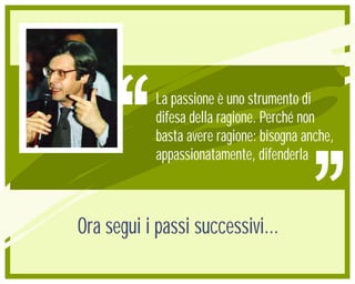 La passione è uno strumento di
            difesa della ragione. Perché non
            basta avere ragione: bisogna anche,
            appassionatamente, difenderla



Ora segui i passi successivi...
 