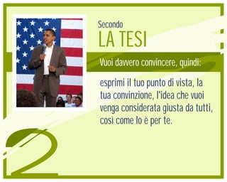 Secondo
    LA TESI
    Vuoi davvero convincere, quindi:
    esprimi il tuo punto di vista, la
    tua convinzione, l'idea che vuoi
    venga considerata giusta da tutti,
    così come lo è per te.



2
 